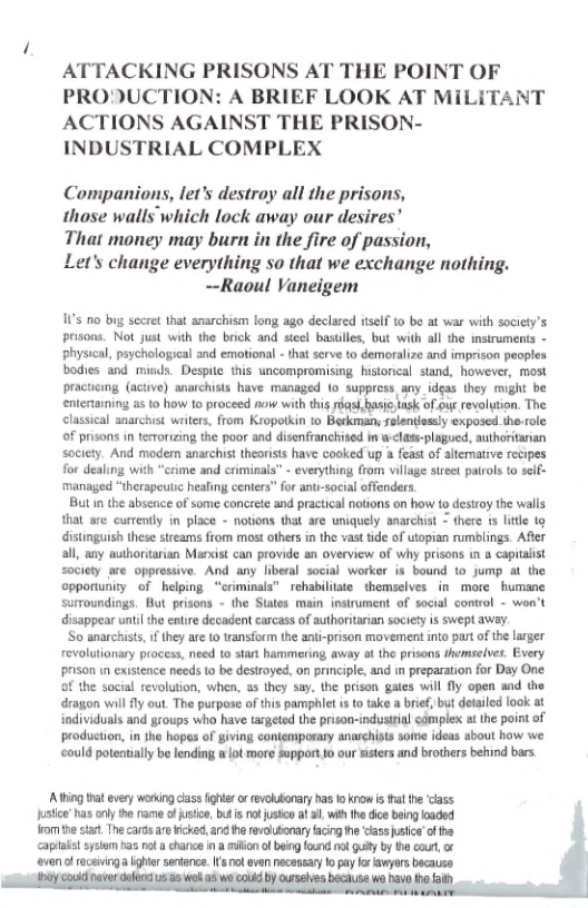 ATTACKING PRISONS AT THE POINT OF PRODUCTION: A BRIEF LOOK AT MILITANT ACTIONS AGAINST THE PRISON- INDUSTRIAL COMPLEX  Companions, let’s destroy all the prisons,  those walls which lock away our desires’  That money may burn in the fire of passion,  Let’s change everything so that we exchange nothing. ~-Raoul Vaneigem  115 o big secret that anarchism long ago declared iself 10 be at war with socicty’s prisons. Not just with the brick and sicel bastiles, but with all the instruments - physical, psychological and emotional - tha serve to demoraize and imprison peopl bodies and munds. Despie this uncompromising. historical stand, however, most pracuicing (aciive) anarchists have managed 1o suppress any_idgas they might be entertaining as 1o how to proceed aow with this s asie sk of out revolytion. The classical anarchist waters, from Kiopotkin to Beckman, selentiessly exposed the rolc. of prisons in temorizing the poor and disenfranchised i w<lass-plagued, authoritanan society. And modem anarchist theoriss have cooked up a feast of altemative recipes for dealing with “crime and criminals” - everything from wilage sireet parols to seif- managed “therapeutic heafing centers” for antr-social offenders.  But n the absence of some concrete and practical notions on how to destry the walls that e currently in place - notions that are uniquely anarchist - there 1 litle 1o distinguish these streamss from most others in the vast fide of utopian rumblings. Afler al, any auhortarian Marxist can provide an overview of why prisons n & capialist society are oppressive. And any liberal social worker is bound to jump at the opportunity of helping “criminals” rchabilitste themsclves in more humane sumoundings, But prisons - the States main instrument of social control - won’t disappear until the entire decadent carcass of authoritarian society is SWep away.  So anarchists, i they are o transform the anii-prison movement nto part of th larger revolutianary process, need to start hammering away at the prisons themselves. Every prison in cuistence needs to be destroyed, on principle, and in preparation for Day One of the social revolution, when, as they say, the prison gales will fly open and the dragon willly out. The purpose o this pamphlet is to take a brief but detaled look at individuals and groups who have targeted the prison-industral comlex at the point of production, in the hopes of giving contenmporary anaschists some ideas about how we ould poteatially be lending m ot more support o our sisters and brothers behind bars  A Wing hatevey wrking cass g o vy s o krow i i he class usce s ony e rame ofusic, but s o justo at 3, wih th dice aing oaded o e st Thecadsa Wicked, and o revlbonary facing e assvsie’of e capaltsystom has ot  chane n a milion o bong founc o uly by i cur, o even of receninga her senence. I ol van nacescay o pay forwyors bacauss  
